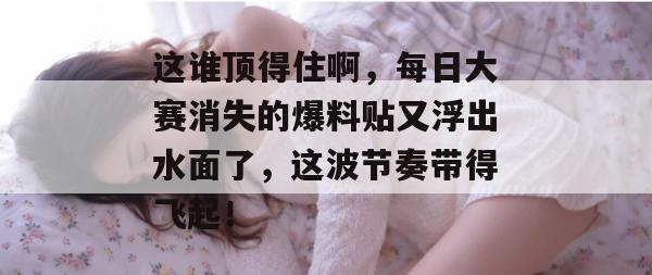 这谁顶得住啊，每日大赛消失的爆料贴又浮出水面了，这波节奏带得飞起！