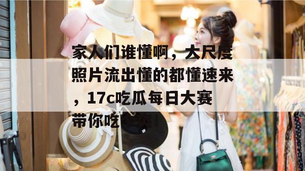 家人们谁懂啊，大尺度照片流出懂的都懂速来，17c吃瓜每日大赛带你吃个爽！