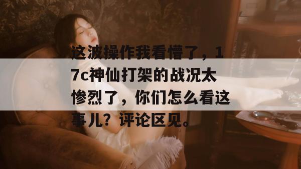 这波操作我看懵了，17c神仙打架的战况太惨烈了，你们怎么看这事儿？评论区见。