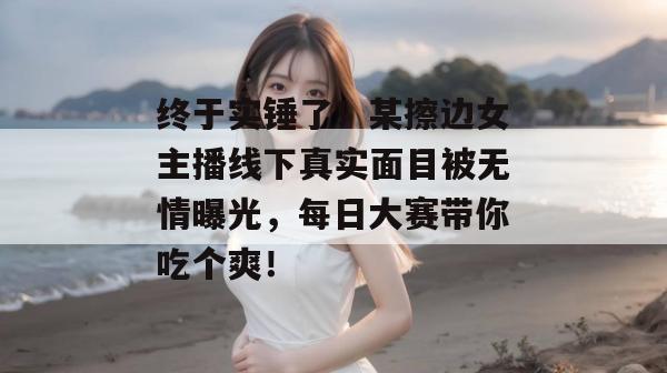 终于实锤了！某擦边女主播线下真实面目被无情曝光，每日大赛带你吃个爽！