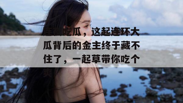 连夜吃瓜,这起连环大瓜背后的金主终于藏不住了,一起草带你吃个爽!